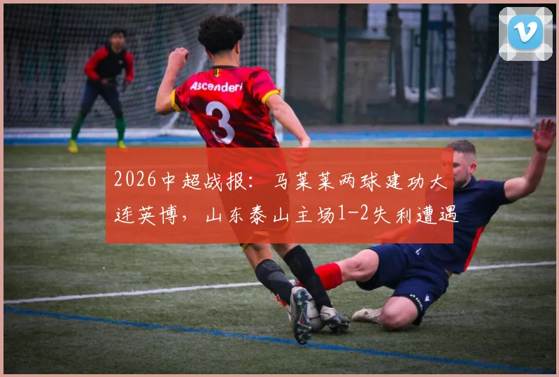 2026中超战报：马莱莱两球建功大连英博，山东泰山主场1-2失利遭遇连败，球队问题分析