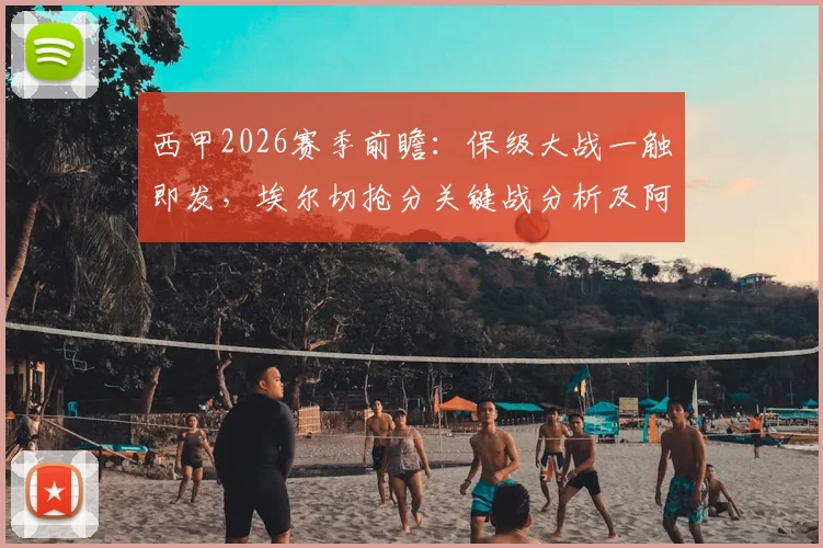西甲2026赛季前瞻：保级大战一触即发，埃尔切抢分关键战分析及阿拉维斯阵容解读