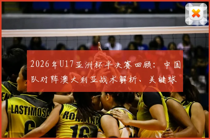 2026年U17亚洲杯半决赛回顾：中国队对阵澳大利亚战术解析、关键球员点评与比赛全记录