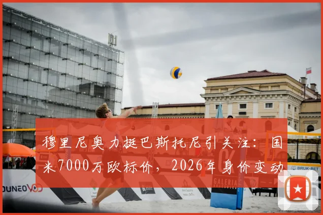 穆里尼奥力挺巴斯托尼引关注:国米7000万欧标价,2026年身价变动几何?转会市场深度分析