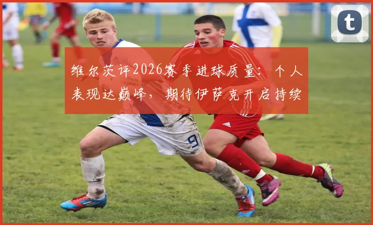 维尔茨评2026赛季进球质量:个人表现达巅峰,期待伊萨克开启持续进球模式