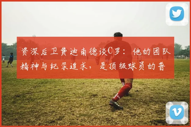 资深后卫费迪南德谈C罗：他的团队精神与纪录追求，是顶级球员的普遍特质