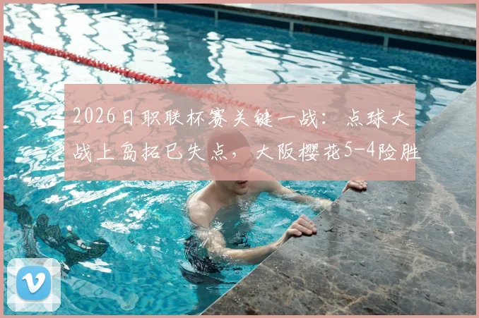 2026日职联杯赛关键一战:点球大战上岛拓巳失点,大阪樱花5-4险胜福冈黄蜂晋级,全场战报及点球细节解析