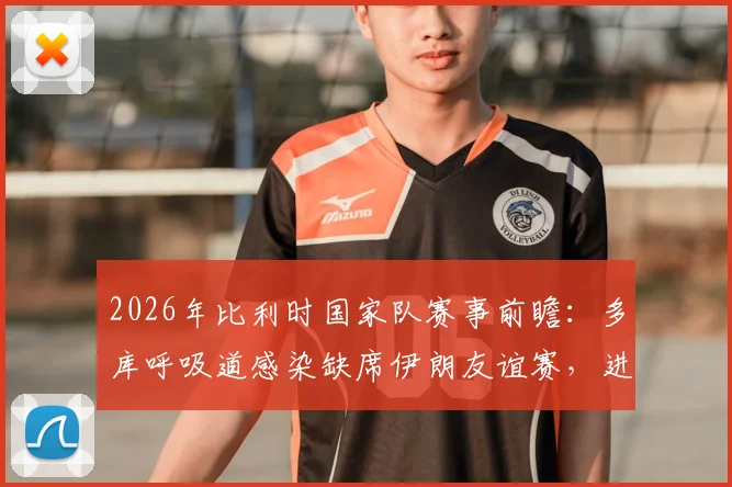 2026年比利时国家队赛事前瞻:多库呼吸道感染缺席伊朗友谊赛,进攻端变数与替补机会分析