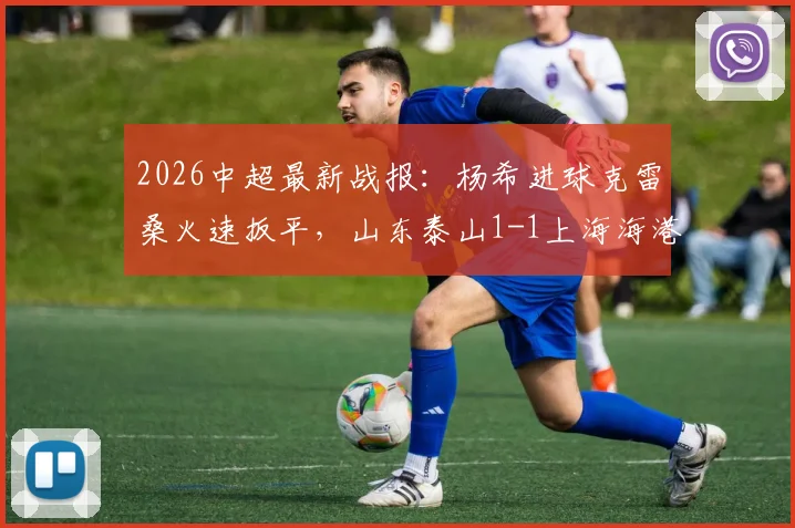 2026中超最新战报：杨希进球克雷桑火速扳平，山东泰山1-1上海海港握手言和