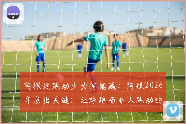 阿根廷跑动少为何能赢？阿媒2026年点出关键：让球跑而非人跑动的战术核心揭秘