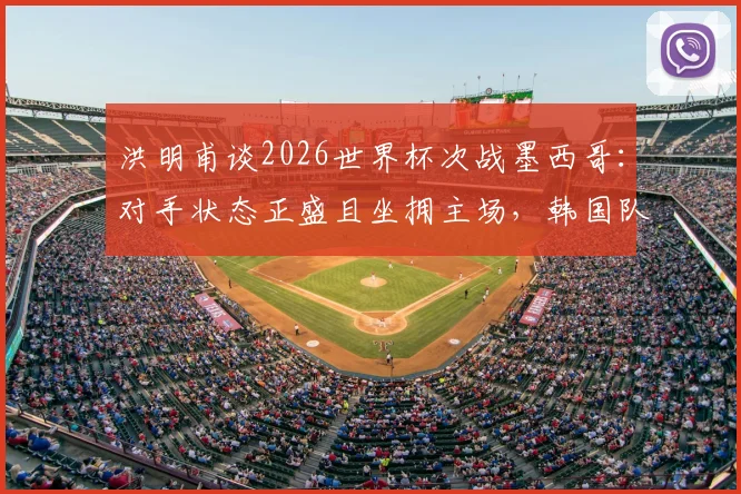 洪明甫谈2026世界杯次战墨西哥:对手状态正盛且坐拥主场,韩国队备战策略全面解读