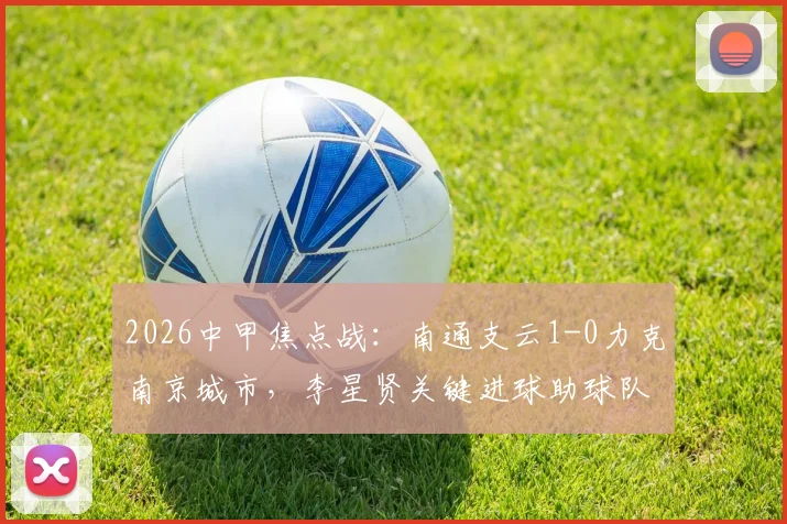 2026中甲焦点战：南通支云1-0力克南京城市，李星贤关键进球助球队全取三分，附最新积分榜与进球集锦回顾