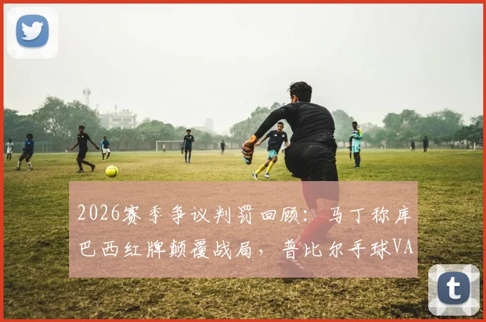 2026赛季争议判罚回顾：马丁称库巴西红牌颠覆战局，普比尔手球VAR漏判引热议