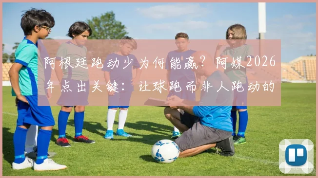 阿根廷跑动少为何能赢?阿媒2026年点出关键:让球跑而非人跑动的战术核心揭秘