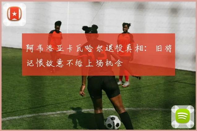 阿韦洛亚卡瓦哈尔退役真相：旧将记恨故意不给上场机会