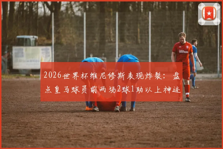 2026世界杯维尼修斯表现炸裂：盘点皇马球员前两场2球1助以上神迹，史上仅3人达成