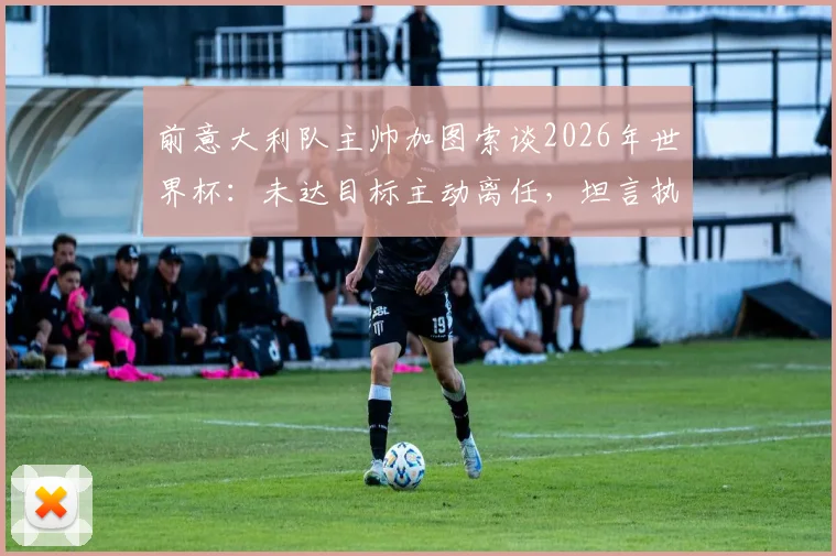前意大利队主帅加图索谈2026年世界杯：未达目标主动离任，坦言执教经历是荣幸