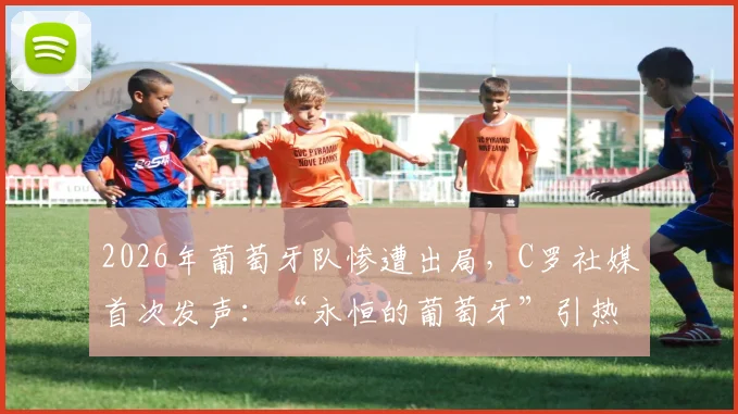 2026年葡萄牙队惨遭出局，C罗社媒首次发声：“永恒的葡萄牙”引热议，未来去向成焦点