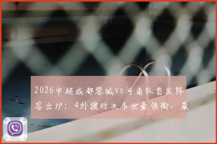 2026中超成都蓉城vs河南队首发阵容出炉:4外援对决韦世豪领衔,最新胜负预测与球员解析
