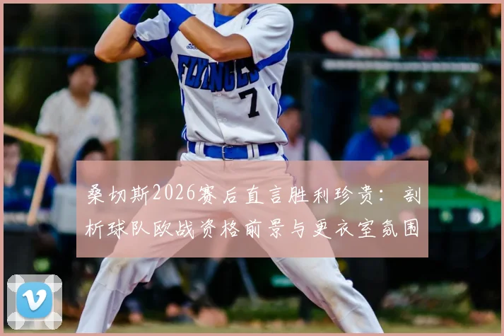桑切斯2026赛后直言胜利珍贵：剖析球队欧战资格前景与更衣室氛围，附关键战役复盘