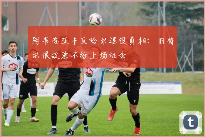 阿韦洛亚卡瓦哈尔退役真相:旧将记恨故意不给上场机会