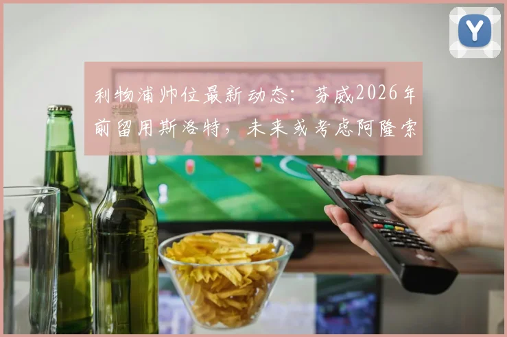 利物浦帅位最新动态：芬威2026年前留用斯洛特，未来或考虑阿隆索接任
