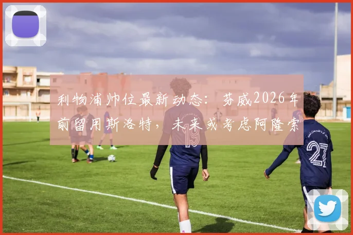 利物浦帅位最新动态：芬威2026年前留用斯洛特，未来或考虑阿隆索接任