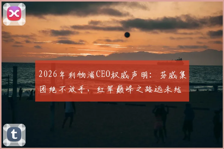 2026年利物浦CEO权威声明:芬威集团绝不放手,红军巅峰之路远未结束,深度解析未来规划