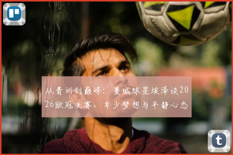 从青训到巅峰:曼城球星埃泽谈2026欧冠决赛,年少梦想与平静心态背后的故事