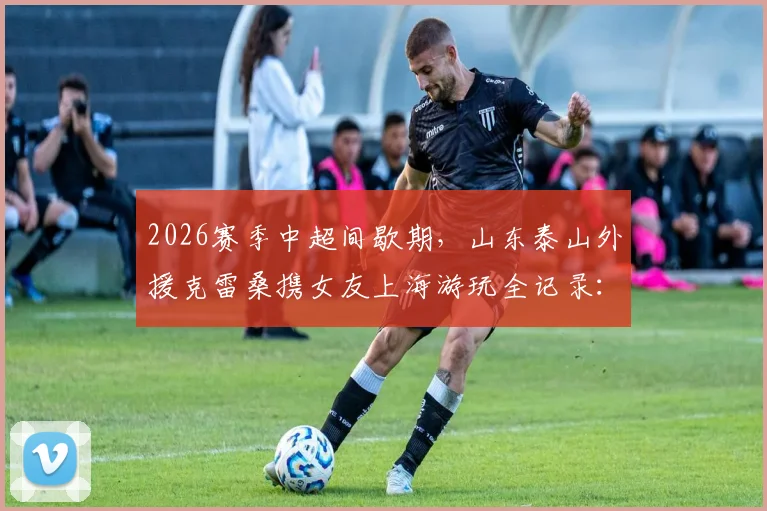 2026赛季中超间歇期,山东泰山外援克雷桑携女友上海游玩全记录:外滩等地合影照片曝光,附外援假期生活一览