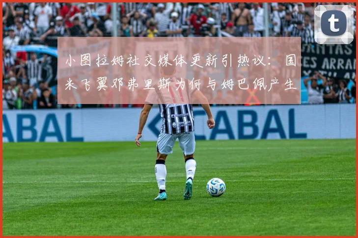 小图拉姆社交媒体更新引热议：国米飞翼邓弗里斯为何与姆巴佩产生连线？转会中间人角色大起底