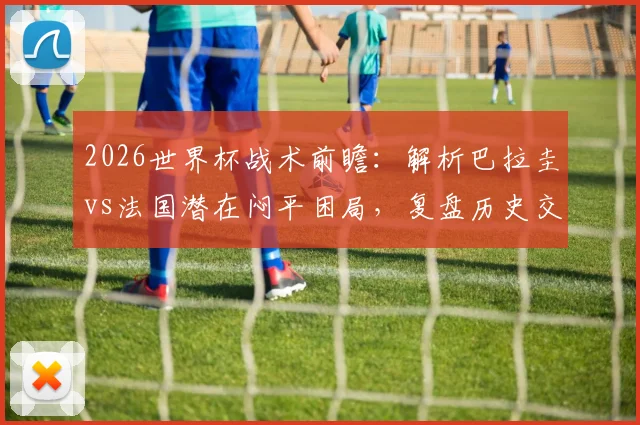 2026世界杯战术前瞻：解析巴拉圭vs法国潜在闷平困局，复盘历史交锋与破密集防守策略