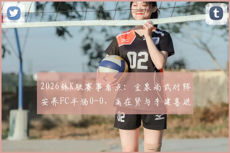 2026韩K联赛事看点:金泉尚武对阵安养FC半场0-0,高在贤与李建喜进攻造险全解析