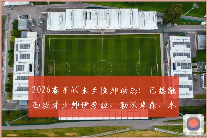 2026赛季AC米兰换帅动态：已接触西班牙少帅伊劳拉，勒沃库森、水晶宫同步竞争
