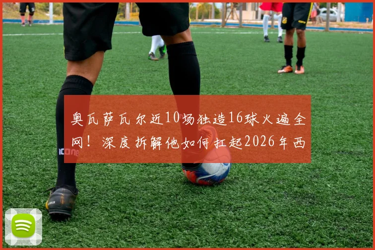 奥瓦萨瓦尔近10场独造16球火遍全网!深度拆解他如何扛起2026年西班牙队进攻大旗,状态爆发原因何在?