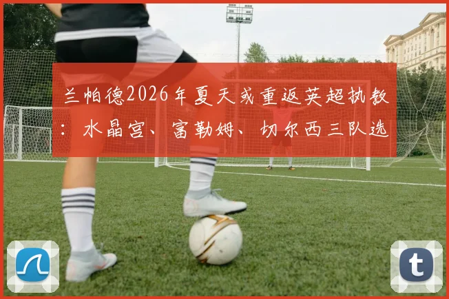 兰帕德2026年夏天或重返英超执教：水晶宫、富勒姆、切尔西三队选帅动态深度解析