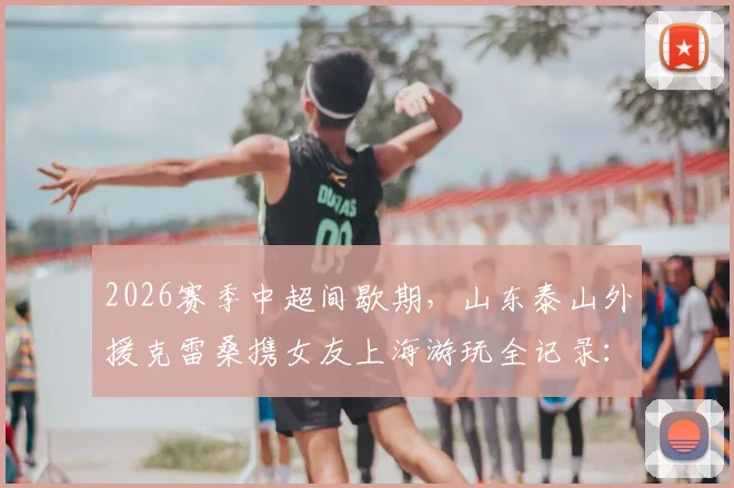 2026赛季中超间歇期，山东泰山外援克雷桑携女友上海游玩全记录：外滩等地合影照片曝光，附外援假期生活一览