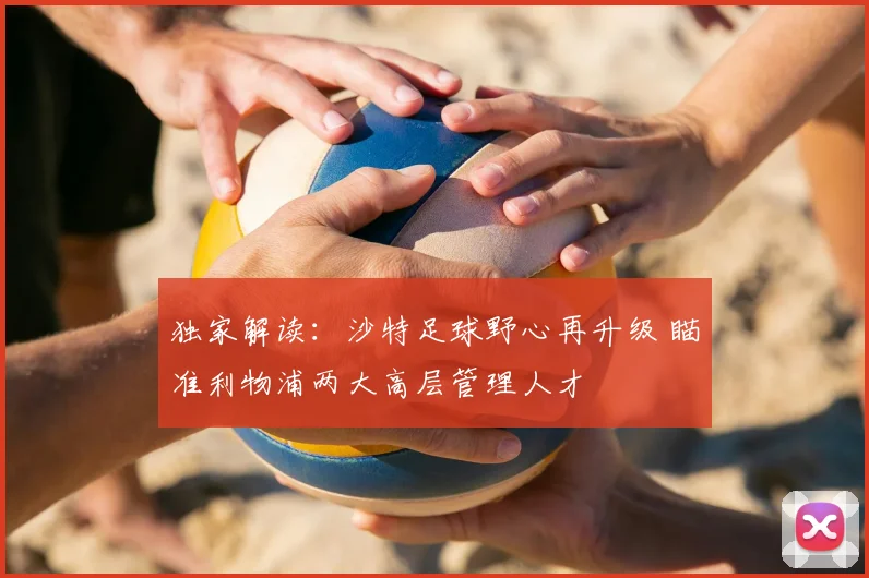 独家解读:沙特足球野心再升级 瞄准利物浦两大高层管理人才