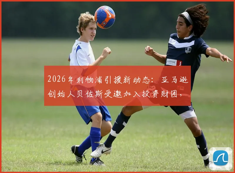 2026年利物浦引援新动态:亚马逊创始人贝佐斯受邀加入投资财团,入股利物浦谈判进展解析