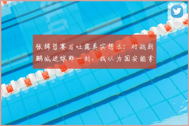 张稀哲赛后吐露真实想法：对战新鹏城进球那一刻，我以为国安能拿下比赛了