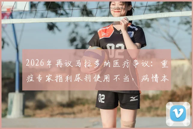 2026年再议马拉多纳医疗争议：重症专家指利尿剂使用不当，病情本有转机，名人医疗风险引深思