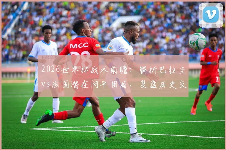 2026世界杯战术前瞻：解析巴拉圭vs法国潜在闷平困局，复盘历史交锋与破密集防守策略