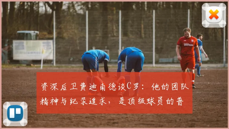 资深后卫费迪南德谈C罗：他的团队精神与纪录追求，是顶级球员的普遍特质