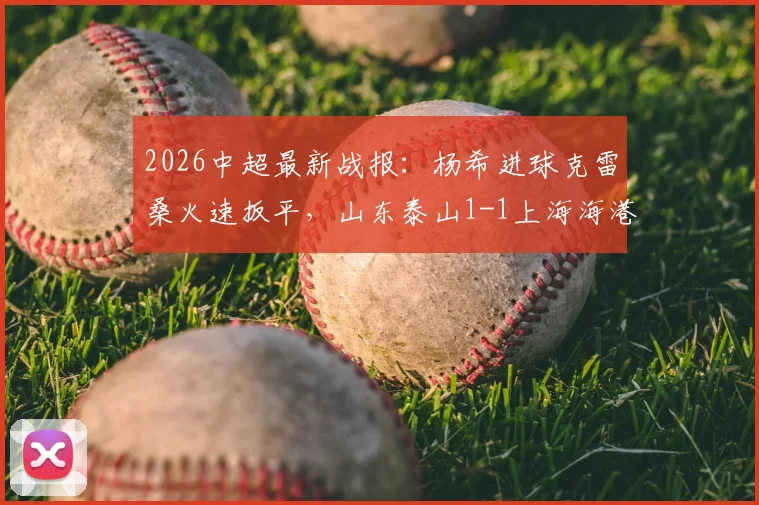 2026中超最新战报：杨希进球克雷桑火速扳平，山东泰山1-1上海海港握手言和