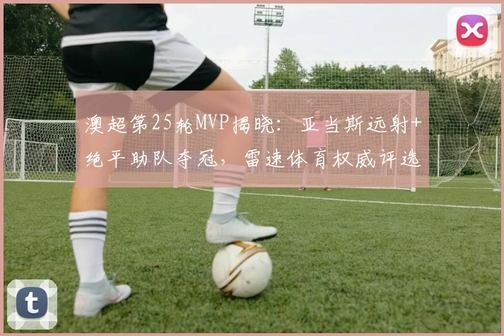 澳超第25轮MVP揭晓：亚当斯远射+绝平助队夺冠，雷速体育权威评选结果出炉