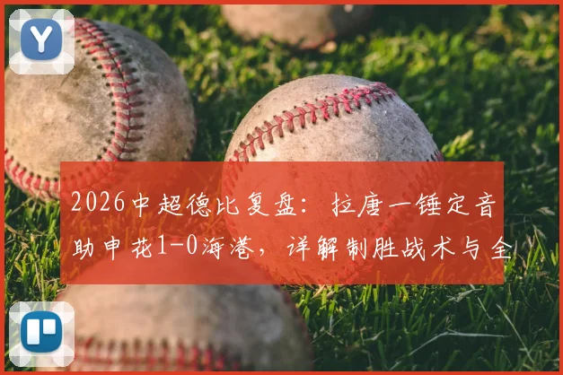2026中超德比复盘：拉唐一锤定音助申花1-0海港，详解制胜战术与全场关键数据统计