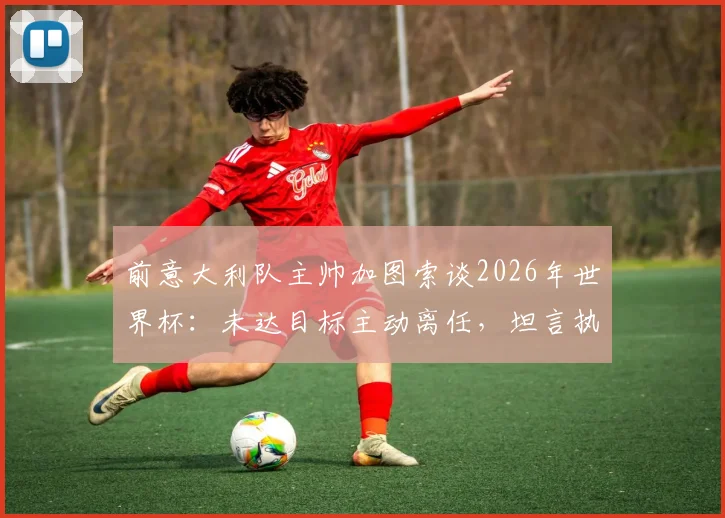 前意大利队主帅加图索谈2026年世界杯:未达目标主动离任,坦言执教经历是荣幸
