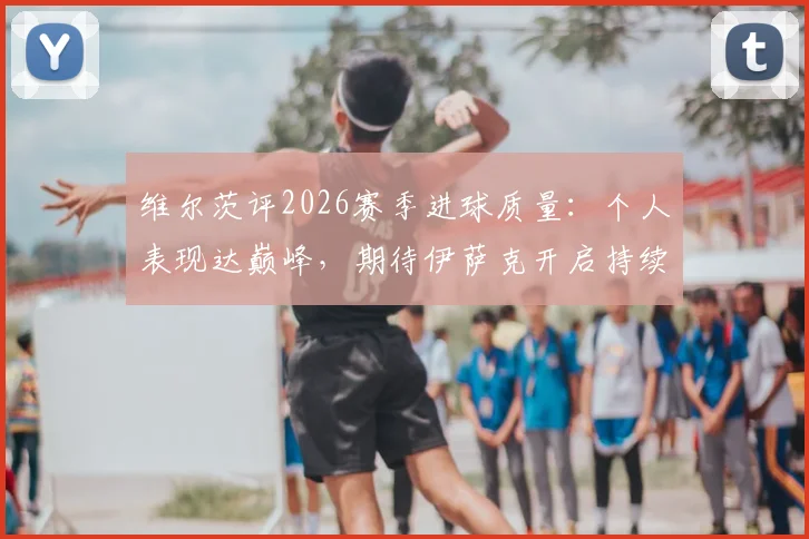 维尔茨评2026赛季进球质量：个人表现达巅峰，期待伊萨克开启持续进球模式