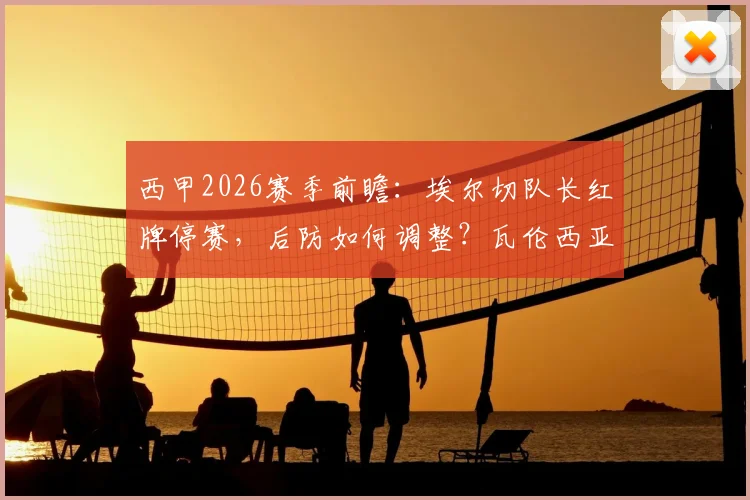 西甲2026赛季前瞻：埃尔切队长红牌停赛，后防如何调整？瓦伦西亚上轮遭逆转原因全解析