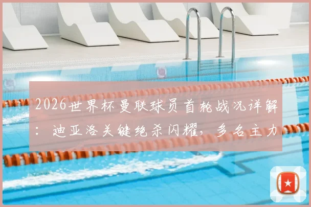 2026世界杯曼联球员首轮战况详解：迪亚洛关键绝杀闪耀，多名主力替补待命引发热议