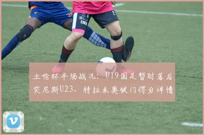 土伦杯半场战况：U19国足暂时落后突尼斯U23，特拉米奥破门得分详情解析