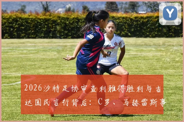 2026沙特足协审查利雅得胜利与吉达国民言行背后:C罗、马赫雷斯事件焦点解读及联赛管理新规影响分析