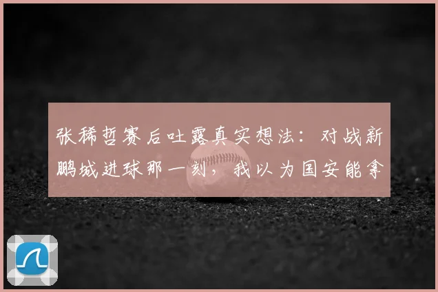 张稀哲赛后吐露真实想法:对战新鹏城进球那一刻,我以为国安能拿下比赛了