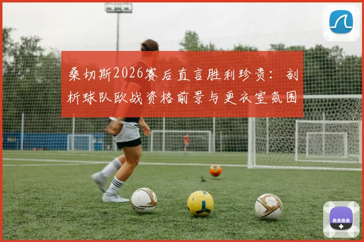 桑切斯2026赛后直言胜利珍贵:剖析球队欧战资格前景与更衣室氛围,附关键战役复盘
